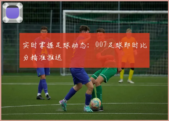 实时掌握足球动态:007足球即时比分精准推送