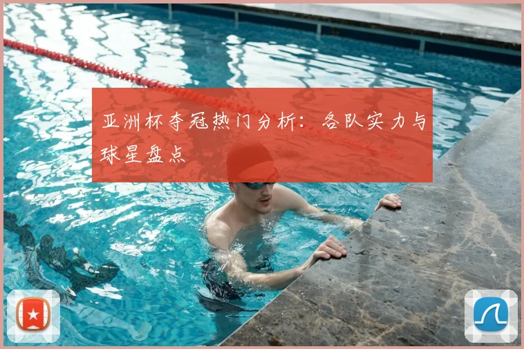 亚洲杯夺冠热门分析:各队实力与球星盘点