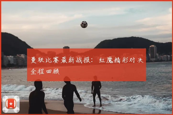曼联比赛最新战报：红魔精彩对决全程回顾