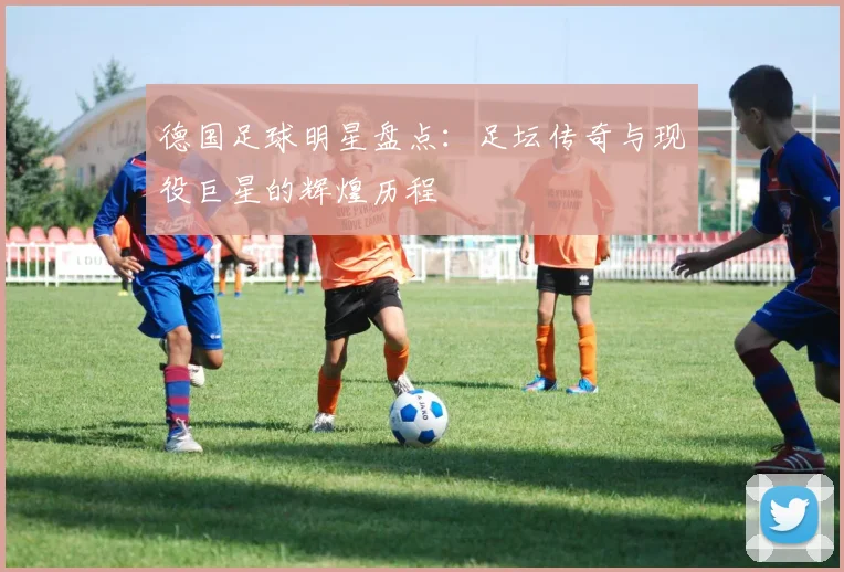 德国足球明星盘点:足坛传奇与现役巨星的辉煌历程