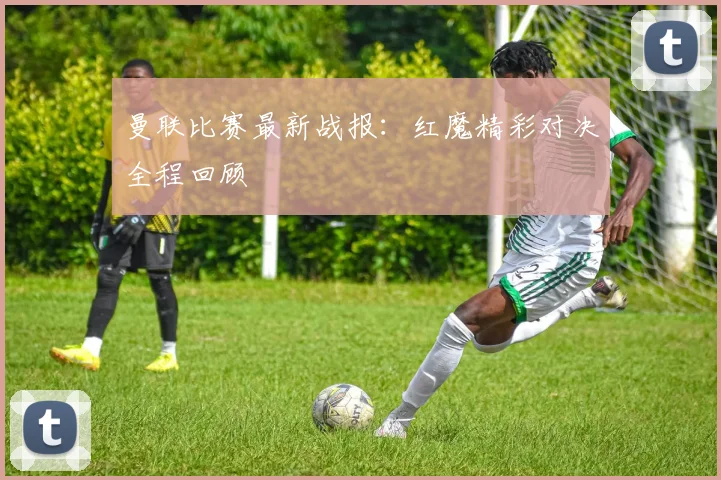 曼联比赛最新战报:红魔精彩对决全程回顾