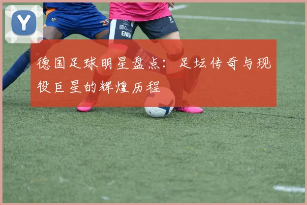 德国足球明星盘点:足坛传奇与现役巨星的辉煌历程